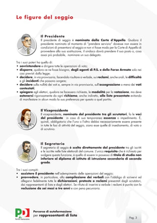 Le figure del seggio


                     Il Presidente
                     Il presidente di seggio è nominato dalla Corte d’Appello. Qualora il
                     presidente nominato al momento di “prendere servizio” dovesse non essere in
                     condizioni di presentarsi al seggio e non vi fosse modo per la Corte di Appello di
                     provvedere alla sua sostituzione, il sindaco dovrà prendere il suo posto o, cosa
                     assai più probabile, nominare un suo delegato.

Tra i suoi poteri ha quello di:
•	 sovrintendere e dirigere tutte le operazioni di voto;
•	 disporre, qualora ce ne fosse bisogno, degli agenti di P.S. e delle Forze Armate solo nei
   casi previsti dalla legge;
•	 decidere, in via provvisoria, facendolo risultare a verbale, sui reclami, anche orali, le difficoltà
   e gli incidenti che possono sorgere;
•	 decidere sulla nullità dei voti e, sempre in via provvisoria, sull’assegnazione o meno dei voti
   contestati;
•	 spiegare agli elettori, qualora ne facessero richiesta, le modalità per la votazione, ma deve
   astenersi rigorosamente da ogni richiamo, anche indiretto, alle liste presentate evitando
   di manifestare in alcun modo la sua preferenza per questo o quel partito.


                     Il Vicepresidente
                     Il vicepresidente, nominato dal presidente tra gli scrutatori, fa le veci
                     del presidente in caso di sua temporanea assenza o impedimento. È,
                     quindi, obbligatorio che l’uno o l’altro debba necessariamente essere presente
                     in tutte le fasi di attività del seggio, siano esse quelle di insediamento, di voto o
                     di scrutinio.




                     Il Segretario
                     Il segretario di seggio è scelto direttamente dal presidente tra gli iscritti
                     e le iscritte nelle liste elettorali del comune. L’unico requisito che è richiesto per
                     svolgere questa funzione, è quello di essere in possesso di titolo di studio non
                     inferiore al diploma di istituto di istruzione secondaria di secondo
                     grado.

Tra i suoi compiti:
•	 assistere il presidente nell’adempimento delle operazioni del seggio;
•	 provvedere, in particolare, alla compilazione dei verbali con l’obbligo di scrivervi ed
    allegarvi fedelmente tutte le dichiarazioni, proteste o reclami presentati dagli scrutatori,
    dai rappresentanti di lista e dagli elettori. Se rifiuta di inserire a verbale i reclami è punito con la
    reclusione da sei mesi a tre anni e con pena pecuniaria.




              Percorso di autoformazione
              per rappresentanti di lista
                                                                                                 Pag. 
 