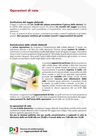 Operazioni di voto


Costituzione del seggio elettorale
Il seggio si costituisce alle ore 16.00 del sabato antecedente il giorno delle elezioni. Per
la validità delle operazioni elettorali occorre che almeno tre membri del seggio (presidente,
segretario e scrutatori) fra i quali il presidente o il vicepresidente, siano sempre presenti a tutte le
operazioni.
In caso di assenza di alcuni scrutatori, il presidente provvede a sostituirli scegliendo tra gli elettori
presenti. Non possono sostituire gli scrutatori assenti i rappresentanti dei partiti.




Autenticazioni delle schede elettorali
La prima operazione da compiere è l’autenticazione delle schede elettorali. È questa una
operazione delicata e da fare con molta attenzione. Occorre sempre contare le schede e
autenticarle in numero corrispondente a quello degli elettori iscritti nel registro di seggio. II presidente
estrae a sorte il numero progressivo d’ogni gruppo di 100 schede, le quali devono essere autenticate
dagli scrutatori designati. Apre quindi il pacco delle schede e distribuisce agli scrutatori un numero
di schede corrispondenti a quello degli elettori iscritti nella sezione.

                                             Lo scrutatore appone la sua firma sulla faccia posteriore
                                             della scheda stessa. Nel verbale si deve fare menzione
                                             del numero di schede firmate da ciascuno scrutatore.
                                             Successivamente il presidente imprime il bollo nella
                                             parte posteriore di ciascuna scheda, riponendole tutte nella
                                             stessa cassetta e, sotto la sua personale responsabilità,
                                             provvede alla custodia delle schede rimaste. Durante
                                             le operazioni nessuno può allontanarsi dalla
                                             sala. Compiute queste operazioni, il presidente chiude
                                             le schede, sia quelle firmate e timbrate, sia le altre, in
                                             apposite scatole, chiude la sala dove è insediato il seggio
                                             e rimanda le ulteriori operazioni alle ore 8.00 della
                                             domenica.

Ricordiamo: è opportuno che i rappresentanti di lista, sia quelli nominati con l’atto presentato al
sindaco, sia, e soprattutto, quelli il cui atto viene consegnato direttamente al presidente del seggio,
siano presenti fin dall’inizio delle operazioni, quindi dalle ore 16.00 del sabato.


Le operazioni di voto
Alle ore 8 della domenica si ricostituisce il seggio elettorale. Il presidente controlla che le scatole
contenenti le schede elettorali e tutto il materiale del seggio siano integre. Fatta questa operazione
dichiara aperte le operazioni di voto.
Sia per le elezioni politiche che per quelle amministrative e regionali si vota la
domenica dalle ore 8.00 alle ore 22.00 e il lunedì dalle ore 7.00 alle ore 15.00.




              Percorso di autoformazione
              per rappresentanti di lista
                                                                                                 Pag. 
 