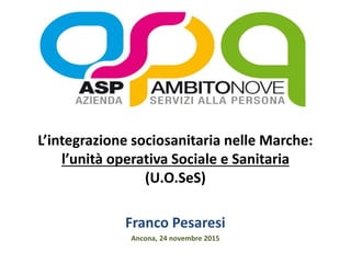 L’integrazione sociosanitaria nelle Marche:
l’unità operativa Sociale e Sanitaria
(U.O.SeS)
Franco Pesaresi
Ancona, 24 novembre 2015
 