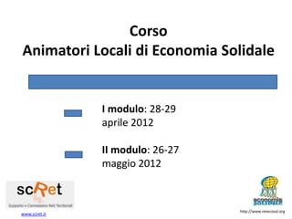 Corso
Animatori Locali di Economia Solidale


               I modulo: 28-29
               aprile 2012

               II modulo: 26-27
               maggio 2012



                                  http://www.retecosol.org
www.scret.it
 