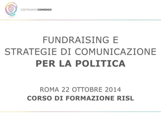 FUNDRAISING E 
STRATEGIE DI COMUNICAZIONE 
PER LA POLITICA 
ROMA 22 OTTOBRE 2014 
CORSO DI FORMAZIONE RISL 
 