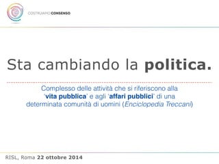 Sta cambiando la politica. 
Complesso delle attività che si riferiscono alla 
‘vita pubblica’ e agli ‘affari pubblici’ di una 
determinata comunità di uomini (Enciclopedia Treccani) 
RISL, Roma 22 ottobre 2014 
 