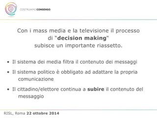 Con i mass media e la televisione il processo 
di “decision making“ 
subisce un importante riassetto. 
• Il sistema dei media filtra il contenuto dei messaggi 
• Il sistema politico è obbligato ad adattare la propria 
comunicazione 
• Il cittadino/elettore continua a subire il contenuto del 
messaggio 
RISL, Roma 22 ottobre 2014 
 