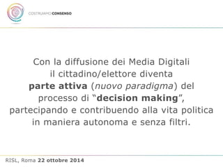 Con la diffusione dei Media Digitali 
il cittadino/elettore diventa 
parte attiva (nuovo paradigma) del 
processo di “decision making”, 
partecipando e contribuendo alla vita politica 
in maniera autonoma e senza filtri. 
RISL, Roma 22 ottobre 2014 
 