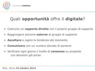 Quali opportunità offre il digitale? 
• Costruire un rapporto diretto con il proprio gruppo di supporto 
• Raggiungere persone esterne al gruppo di supporto 
• Ascoltare e capire le tendenze del momento 
• Comunicare con un numero elevato di persone 
• Verificare ogni giorno il livello di consenso su proposte 
e/o decisioni già prese 
RISL, Roma 22 ottobre 2014 
 