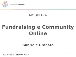 MODULO 4 
Fundraising e Community 
Online 
Gabriele Granato 
RISL, Roma 22 ottobre 2014 
 