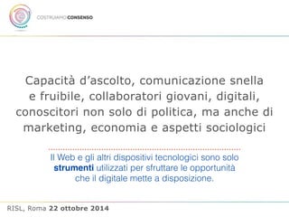 Capacità d’ascolto, comunicazione snella 
e fruibile, collaboratori giovani, digitali, 
conoscitori non solo di politica, ma anche di 
marketing, economia e aspetti sociologici 
Il Web e gli altri dispositivi tecnologici sono solo 
strumenti utilizzati per sfruttare le opportunità 
che il digitale mette a disposizione. 
RISL, Roma 22 ottobre 2014 
 