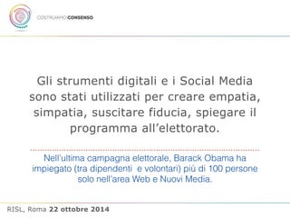 Gli strumenti digitali e i Social Media 
sono stati utilizzati per creare empatia, 
simpatia, suscitare fiducia, spiegare il 
programma all’elettorato. 
Nell’ultima campagna elettorale, Barack Obama ha 
impiegato (tra dipendenti e volontari) più di 100 persone 
solo nell’area Web e Nuovi Media. 
RISL, Roma 22 ottobre 2014 
 