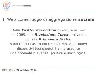 Il Web come luogo di aggregazione sociale 
Dalla Twitter Revolution avvenuta in Iran 
nel 2009, alla Rivoluzione Turca, arrivando 
poi alla Primavera Araba, 
sono tanti i casi in cui i Social Media e i nuovi 
dispositivi tecnologici hanno assunto 
una notevole rilevanza politica e sociologica. 
RISL, Roma 22 ottobre 2014 
 