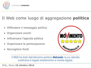 Il Web come luogo di aggregazione politica 
• Diffondere il messaggio politico 
• Organizzare eventi 
• Influenzare l’agenda politica 
• Organizzare la partecipazione 
• Raccogliere fondi 
Il M5S ha tratti dell’attivismo politico Netroots, la cui identità 
costitutiva è legata strettamente ai media digitali. 
RISL, Roma 22 ottobre 2014 
 