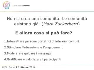 Non si crea una comunità. Le comunità 
esistono già. (Mark Zuckerberg) 
E allora cosa si può fare? 
1.Intercettare persone portatrici di interessi comuni 
2.Stimolare l’interazione e l’engagement 
3.Moderare e guidare i messaggi 
4.Gratificare e valorizzare i partecipanti 
RISL, Roma 22 ottobre 2014 
 