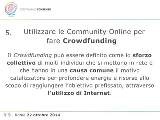 5. Utilizzare le Community Online per 
fare Crowdfunding 
Il Crowdfunding può essere definito come lo sforzo 
collettivo di molti individui che si mettono in rete e 
che hanno in una causa comune il motivo 
catalizzatore per profondere energie e risorse allo 
scopo di raggiungere l’obiettivo prefissato, attraverso 
l’utilizzo di Internet. 
RISL, Roma 22 ottobre 2014 
 