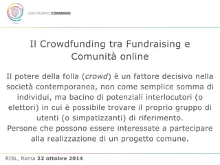 Il Crowdfunding tra Fundraising e 
Comunità online 
Il potere della folla (crowd) è un fattore decisivo nella 
società contemporanea, non come semplice somma di 
individui, ma bacino di potenziali interlocutori (o 
elettori) in cui è possibile trovare il proprio gruppo di 
utenti (o simpatizzanti) di riferimento. 
Persone che possono essere interessate a partecipare 
alla realizzazione di un progetto comune. 
RISL, Roma 22 ottobre 2014 
 