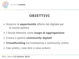 OBIETTIVI 
• Scoprire le opportunità offerte dal digitale per 
la buona politica 
• I Social Network come luogo di aggregazione 
• Creare e gestire community digitali 
• Crowdfunding tra fundraising e community online 
• Casi pratici, cosa fare e cosa evitare 
RISL, Roma 22 ottobre 2014 
 