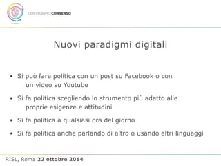 Nuovi paradigmi digitali 
• Si può fare politica con un post su Facebook o con 
un video su Youtube 
• Si fa politica scegliendo lo strumento più adatto alle 
proprie esigenze e attitudini 
• Si fa politica a qualsiasi ora del giorno 
• Si fa politica anche parlando di altro o usando altri linguaggi 
RISL, Roma 22 ottobre 2014 
 