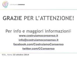 GRAZIE PER L’ATTENZIONE! 
Per info e maggiori informazioni: 
www.costruiamoconsenso.it 
info@costruiamoconsenso.it 
facebook.com/CostruiamoConsenso 
twitter.com/CConsenso 
RISL, Roma 22 ottobre 2014 
