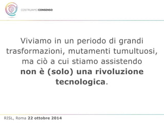 Viviamo in un periodo di grandi 
trasformazioni, mutamenti tumultuosi, 
ma ciò a cui stiamo assistendo 
non è (solo) una rivoluzione 
tecnologica. 
RISL, Roma 22 ottobre 2014 
 