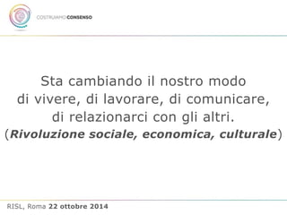 Sta cambiando il nostro modo 
di vivere, di lavorare, di comunicare, 
di relazionarci con gli altri. 
(Rivoluzione sociale, economica, culturale) 
RISL, Roma 22 ottobre 2014 
 