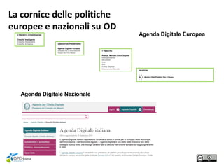 3 PRIORITÀ STRATEGICHE:
Crescita Intelligente
Crescita Sostenibile
Crescita Inclusiva 3 INIZIATIVE PRIORITARIE:
Agenda Digitale Europea
Unione Per L'innovazione
Youth On The Move
7 PILASTRI:
Realizz. Mercato Unico Digitale
Interoperabilità
Sicurezza
Reti
R&I
Comp. Digitali
Innovazione Sociale
28 AZIONI:
[…]
Az. 3: Aprire I Dati Pubblici Per Il Riuso
[…]
Agenda Digitale Europea
Agenda Digitale Nazionale
La cornice delle politiche
europee e nazionali su OD
 