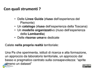 • Delle Linee Guida (riuso dell’esperienza del
Piemonte)
• Un catalogo (riuso dell’esperienza della Toscana)
• Un modello organizzativo (riuso dell’esperienza
della Lombardia)
• Delle risorse umane dedicate
Calate nella propria realtà territoriale:
Una Pa che sperimenta, istituti di ricerca e alta formazione,
un approccio da laboratorio territoriale, un approccio dal
basso e pragmatico centrato sulla consapevolezza: “aprite
almeno un dataset”
Con quali strumenti ?
 