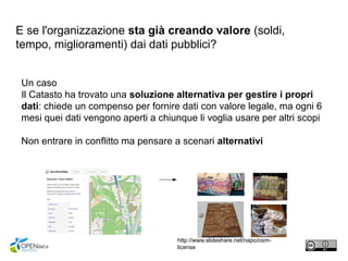 E se l'organizzazione sta già creando valore (soldi,
tempo, miglioramenti) dai dati pubblici?
Un caso
Il Catasto ha trovato una soluzione alternativa per gestire i propri
dati: chiede un compenso per fornire dati con valore legale, ma ogni 6
mesi quei dati vengono aperti a chiunque li voglia usare per altri scopi
Non entrare in conflitto ma pensare a scenari alternativi
http://www.slideshare.net/napo/osm-
license
 