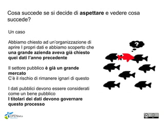 Cosa succede se si decide di aspettare e vedere cosa
succede?
Un caso
Abbiamo chiesto ad un’organizzazione di
aprire I propri dati e abbiamo scoperto che
una grande azienda aveva già chiesto
quei dati l’anno precedente
Il settore pubblico è già un grande
mercato
C’è il rischio di rimanere ignari di questo
I dati pubblici devono essere considerati
come un bene pubblico
I titolari dei dati devono governare
questo processo
 
