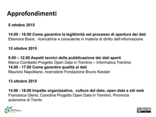 Approfondimenti
8 ottobre 2015
14.00 - 16.00 Come garantire la legittimità nel processo di apertura dei dati
Eleonora Bassi, ricercatrice e consulente in materia di diritto dell’informazione
12 ottobre 2015
9.00 – 12.00 Aspetti tecnici della pubblicazione dei dati aperti
Marco Combetto Progetto Open Data in Trentino – Informatica Trentina
14.00 - 17.00 Come garantire qualità ai dati
Maurizio Napolitano, ricercatore Fondazione Bruno Kessler
13 ottobre 2015
14.00 - 16.00 Impatto organizzativo, cultura del dato, open data e siti web
Francesca Gleria, Coordina Progetto Open Data in Trentino, Provincia
autonoma di Trento
 
