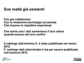 Due realtà già esistenti
Che già collaborano
Con la medesima tecnologia sul portale
Che riusano le rispettive esperienze
Che sanno che i dati aumentano il loro valore
quando escono dai loro confini
Il catalogo dati.trentino.it è stato pubblicato nel marzo
2012
Il catalogo dati.retecivicabz.it sta per essere pubblicato
nell’autunno 2015
 