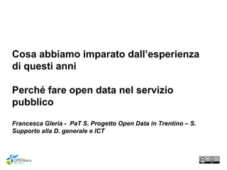 Cosa abbiamo imparato dall’esperienza
di questi anni
Perché fare open data nel servizio
pubblico
Francesca Gleria - PaT S. Progetto Open Data in Trentino – S.
Supporto alla D. generale e ICT
 