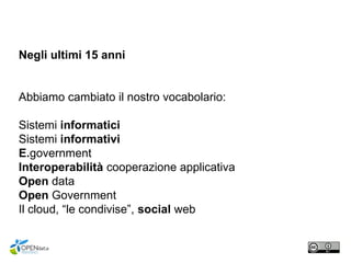 Negli ultimi 15 anni
Abbiamo cambiato il nostro vocabolario:
Sistemi informatici
Sistemi informativi
E.government
Interoperabilità cooperazione applicativa
Open data
Open Government
Il cloud, “le condivise”, social web
 