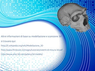 Altre informazioni di base su modellazione e scansione 3d
si trovano qui:
http://it.wikipedia.org/wiki/Modellazione_3D
http://www.thinkscan.it/images/tutorials/sistemi-di-misura-3d.pdf
http://www.artec3d.com/gallery/3d-models/
 