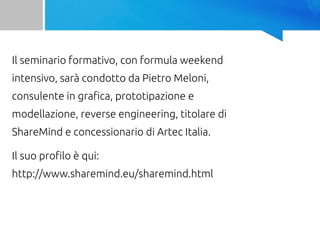 Il seminario formativo, con formula weekend
intensivo, sarà condotto da Pietro Meloni,
consulente in grafica, prototipazione e
modellazione, reverse engineering, titolare di
ShareMind e concessionario di Artec Italia.
Il suo profilo è qui:
http://www.sharemind.eu/sharemind.html
 