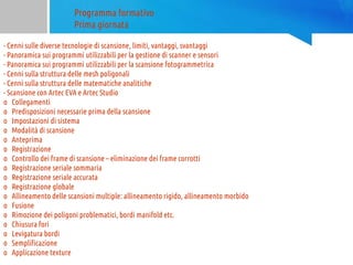 Programma formativo
Prima giornata
- Cenni sulle diverse tecnologie di scansione, limiti, vantaggi, svantaggi
- Panoramica sui programmi utilizzabili per la gestione di scanner e sensori
- Panoramica sui programmi utilizzabili per la scansione fotogrammetrica
- Cenni sulla struttura delle mesh poligonali
- Cenni sulla struttura delle matematiche analitiche
- Scansione con Artec EVA e Artec Studio
o Collegamenti
o Predisposizioni necessarie prima della scansione
o Impostazioni di sistema
o Modalità di scansione
o Anteprima
o Registrazione
o Controllo dei frame di scansione – eliminazione dei frame corrotti
o Registrazione seriale sommaria
o Registrazione seriale accurata
o Registrazione globale
o Allineamento delle scansioni multiple: allineamento rigido, allineamento morbido
o Fusione
o Rimozione dei poligoni problematici, bordi manifold etc.
o Chiusura fori
o Levigatura bordi
o Semplificazione
o Applicazione texture
 