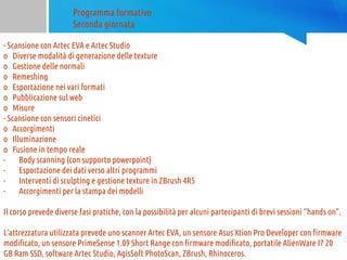Programma formativo
Seconda giornata
- Scansione con Artec EVA e Artec Studio
o Diverse modalità di generazione delle texture
o Gestione delle normali
o Remeshing
o Esportazione nei vari formati
o Pubblicazione sul web
o Misure
- Scansione con sensori cinetici
o Accorgimenti
o Illuminazione
o Fusione in tempo reale
- Body scanning (con supporto powerpoint)
- Esportazione dei dati verso altri programmi
- Interventi di sculpting e gestione texture in ZBrush 4R5
- Accorgimenti per la stampa dei modelli
Il corso prevede diverse fasi pratiche, con la possibilità per alcuni partecipanti di brevi sessioni “hands on”.
L’attrezzatura utilizzata prevede uno scanner Artec EVA, un sensore Asus Xtion Pro Developer con firmware
modificato, un sensore PrimeSense 1.09 Short Range con firmware modificato, portatile AlienWare I7 20
GB Ram SSD, software Artec Studio, AgisSoft PhotoScan, ZBrush, Rhinoceros.
 
