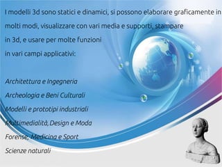 I modelli 3d sono statici e dinamici, si possono elaborare graficamente in
molti modi, visualizzare con vari media e supporti, stampare
in 3d, e usare per molte funzioni
in vari campi applicativi:
Architettura e Ingegneria
Archeologia e Beni Culturali
Modelli e prototipi industriali
Multimedialità,Design e Moda
Forense, Medicina e Sport
Scienze naturali
 