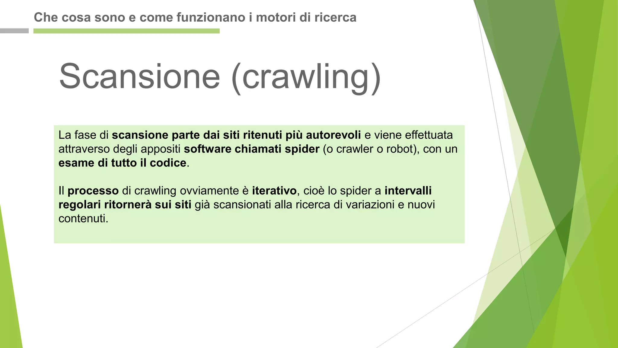 La fase di scansione parte dai siti ritenuti più autorevoli e viene effettuata
attraverso degli appositi software chiamati spider (o crawler o robot), con un
esame di tutto il codice.
Il processo di crawling ovviamente è iterativo, cioè lo spider a intervalli
regolari ritornerà sui siti già scansionati alla ricerca di variazioni e nuovi
contenuti.
Scansione (crawling)
Che cosa sono e come funzionano i motori di ricerca
 