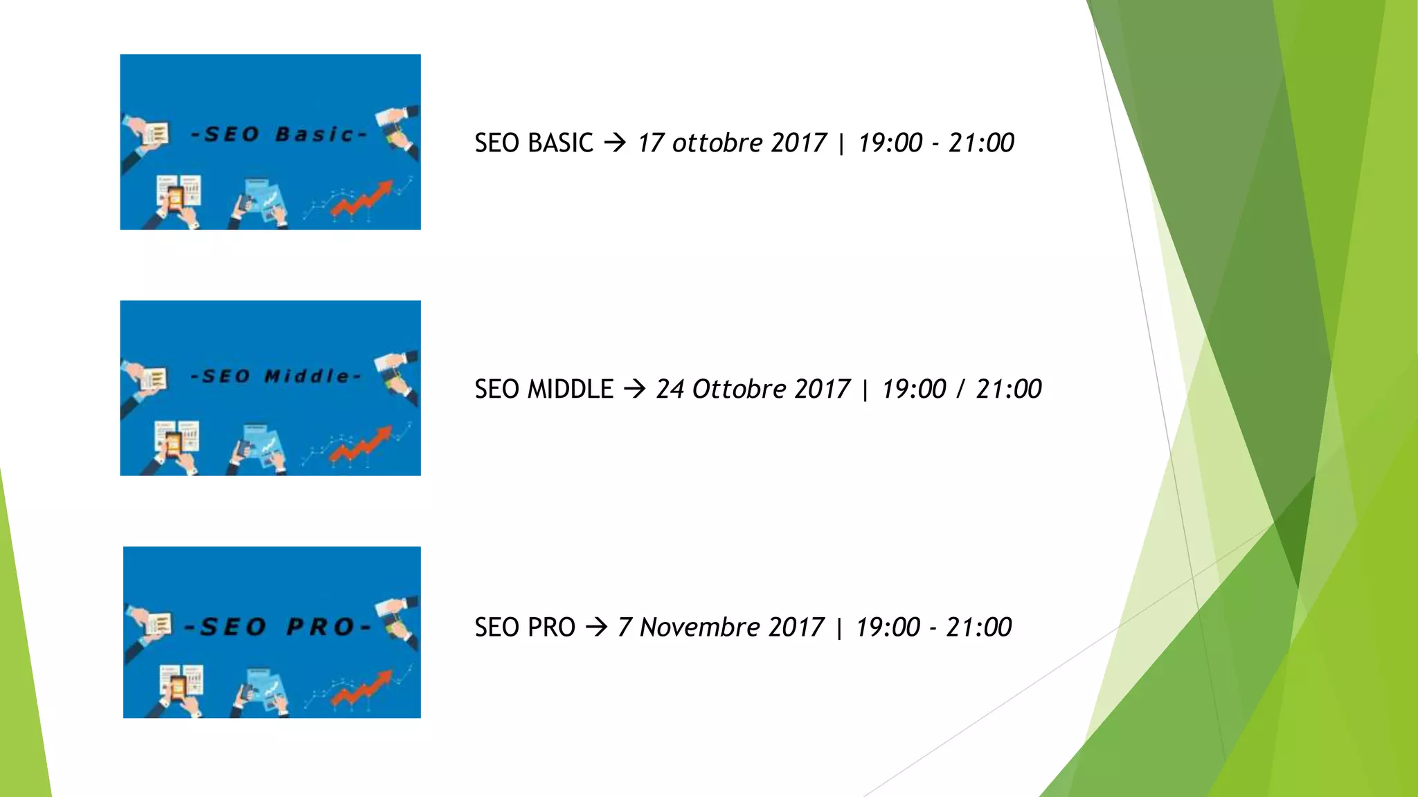 SEO BASIC  17 ottobre 2017 | 19:00 - 21:00
SEO MIDDLE  24 Ottobre 2017 | 19:00 / 21:00
SEO PRO  7 Novembre 2017 | 19:00 - 21:00
 