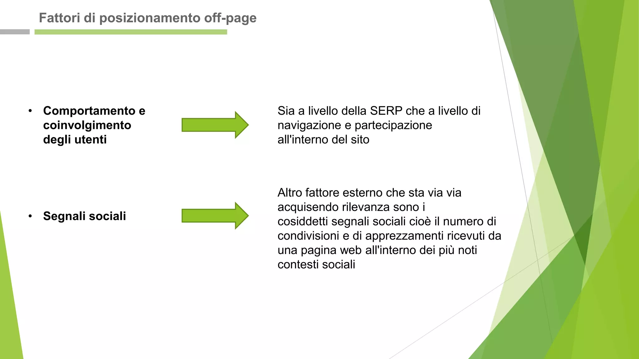 • Comportamento e
coinvolgimento
degli utenti
Sia a livello della SERP che a livello di
navigazione e partecipazione
all'interno del sito
• Segnali sociali
Altro fattore esterno che sta via via
acquisendo rilevanza sono i
cosiddetti segnali sociali cioè il numero di
condivisioni e di apprezzamenti ricevuti da
una pagina web all'interno dei più noti
contesti sociali
Fattori di posizionamento off-page
 