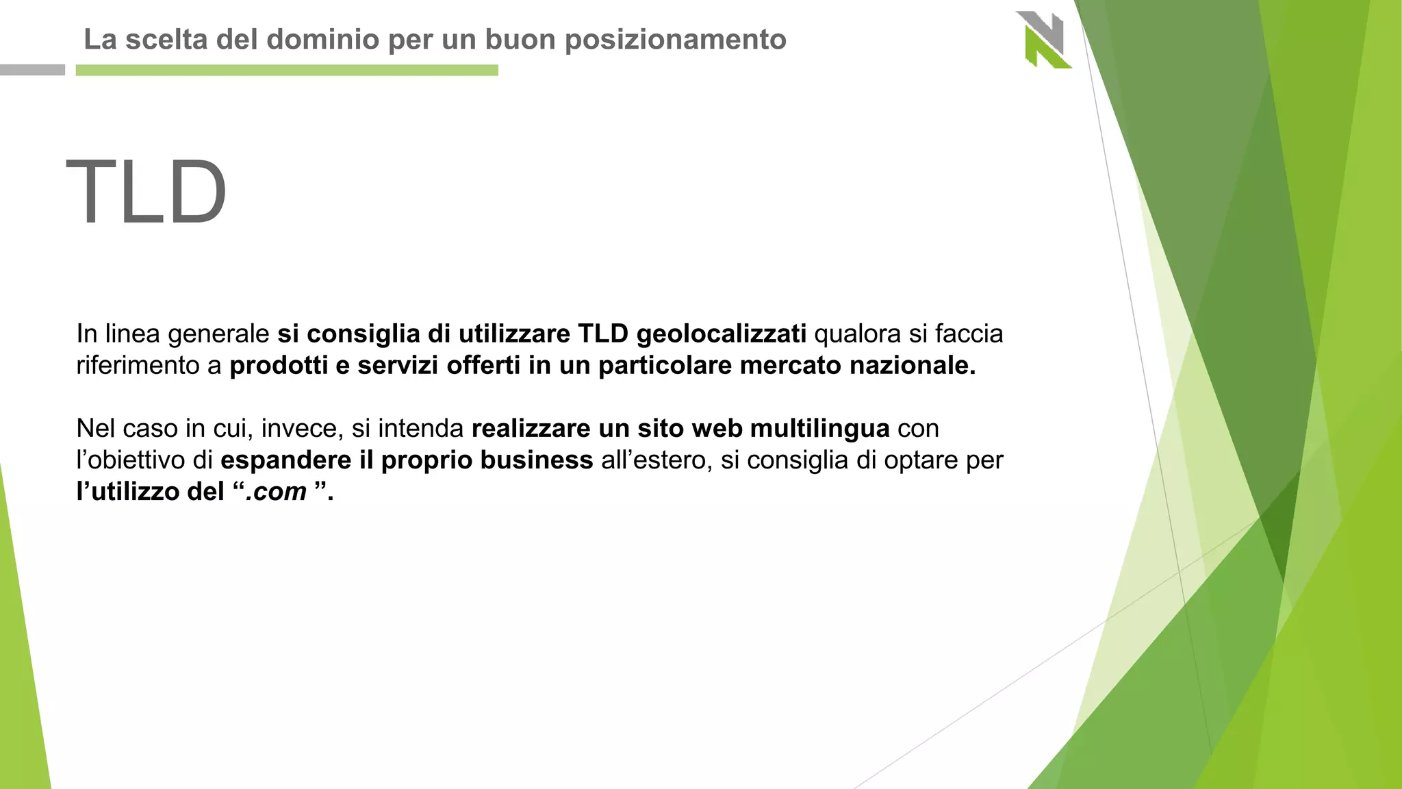 TLD
In linea generale si consiglia di utilizzare TLD geolocalizzati qualora si faccia
riferimento a prodotti e servizi offerti in un particolare mercato nazionale.
Nel caso in cui, invece, si intenda realizzare un sito web multilingua con
l’obiettivo di espandere il proprio business all’estero, si consiglia di optare per
l’utilizzo del “.com ”.
La scelta del dominio per un buon posizionamento
 