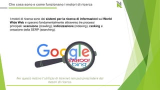 I motori di ricerca sono dei sistemi per la ricerca di informazioni sul World
Wide Web e operano fondamentalmente attraverso tre processi
principali: scansione (crawling), indicizzazione (indexing), ranking e
creazione della SERP (searching).
Che cosa sono e come funzionano i motori di ricerca
 