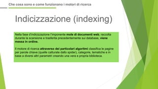 Indicizzazione (indexing)
Nella fase d’indicizzazione l’imponente mole di documenti web, raccolta
durante la scansione e trasferita precedentemente sui database, viene
messa in ordine.
Il motore di ricerca attraverso dei particolari algoritmi classifica le pagine
per parole chiave (quelle catturate dallo spider), categorie, tematiche e in
base a diversi altri parametri creando una vera e propria biblioteca.
Che cosa sono e come funzionano i motori di ricerca
 