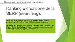 Ranking e creazione della
SERP (searching).
La maggior parte dei motori di ricerca, per decidere questo ranking,
prendono in considerazione più di 200 fattori, tra questi abbiamo.
La pagina con i risultati della ricerca è la classifica finale, chiamata SERP
(Search Engine Results Page) e stilata in modo decrescente dal contenuto
migliore (voto più alto) al peggiore (voto più basso).
Che cosa sono e come funzionano i motori di ricerca
 