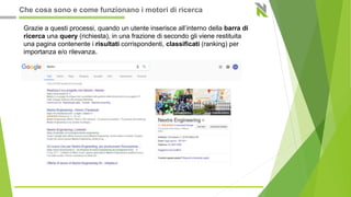 Grazie a questi processi, quando un utente inserisce all’interno della barra di
ricerca una query (richiesta), in una frazione di secondo gli viene restituita
una pagina contenente i risultati corrispondenti, classificati (ranking) per
importanza e/o rilevanza.
Che cosa sono e come funzionano i motori di ricerca
 