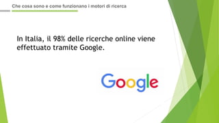 In Italia, il 98% delle ricerche online viene
effettuato tramite Google.
Che cosa sono e come funzionano i motori di ricerca
 