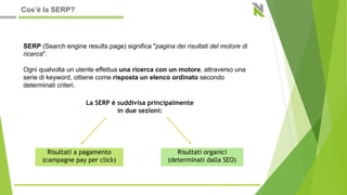 La SERP è suddivisa principalmente
in due sezioni:
SERP (Search engine results page) significa "pagina dei risultati del motore di
ricerca".
Ogni qualvolta un utente effettua una ricerca con un motore, attraverso una
serie di keyword, ottiene come risposta un elenco ordinato secondo
determinati criteri.
Risultati a pagamento
(campagne pay per click)
Risultati organici
(determinati dalla SEO)
Cos’è la SERP?
 