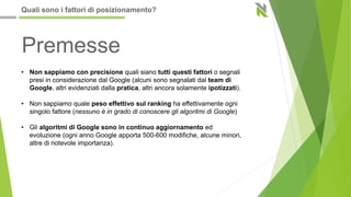 • Non sappiamo con precisione quali siano tutti questi fattori o segnali
presi in considerazione dal Google (alcuni sono segnalati dal team di
Google, altri evidenziati dalla pratica, altri ancora solamente ipotizzati).
• Non sappiamo quale peso effettivo sul ranking ha effettivamente ogni
singolo fattore (nessuno è in grado di conoscere gli algoritmi di Google)
• Gli algoritmi di Google sono in continuo aggiornamento ed
evoluzione (ogni anno Google apporta 500-600 modifiche, alcune minori,
altre di notevole importanza).
Premesse
Quali sono i fattori di posizionamento?
 