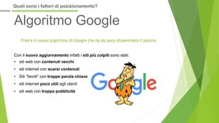 Algoritmo Google
Fred è il nuovo algoritmo di Google che ha da poco disseminato il panico.
Con il nuovo aggiornamento infatti i siti più colpiti sono stati:
• siti web con contenuti vecchi
• siti internet con scarsi contenuti
• Siti “farciti” con troppe parola chiave
• siti internet poco utili agli utenti
• siti web con troppa pubblicità
Quali sono i fattori di posizionamento?
 