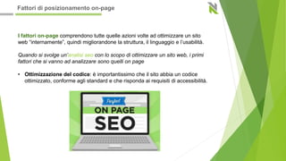 I fattori on-page comprendono tutte quelle azioni volte ad ottimizzare un sito
web “internamente”, quindi migliorandone la struttura, il linguaggio e l’usabilità.
Quando si svolge un’analisi seo con lo scopo di ottimizzare un sito web, i primi
fattori che si vanno ad analizzare sono quelli on page
• Ottimizzazione del codice: è importantissimo che il sito abbia un codice
ottimizzato, conforme agli standard e che risponda ai requisiti di accessibilità.
Fattori di posizionamento on-page
 