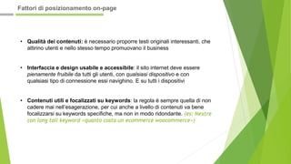 • Qualità dei contenuti: è necessario proporre testi originali interessanti, che
attirino utenti e nello stesso tempo promuovano il business
• Interfaccia e design usabile e accessibile: il sito internet deve essere
pienamente fruibile da tutti gli utenti, con qualsiasi dispositivo e con
qualsiasi tipo di connessione essi navighino. E su tutti i dispositivi
• Contenuti utili e focalizzati su keywords: la regola è sempre quella di non
cadere mai nell’esagerazione, per cui anche a livello di contenuti va bene
focalizzarsi su keywords specifiche, ma non in modo ridondante. (es: Nextre
con long tail keyword «quanto costa un ecommerce woocommerce»)
Fattori di posizionamento on-page
 