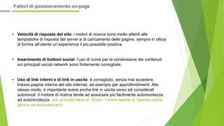 • Velocità di risposta del sito: i motori di ricerca sono molto attenti alle
tempistiche di risposta del server e di caricamento delle pagine, sempre in ottica
di fornire all’utente un’esperienza il più possibile positiva.
• Inserimento di bottoni social: l’uso di icone per la condivisione dei contenuti
sui principali social network sono fortemente consigliate.
• Uso di link interni e di link in uscita: è consigliato, senza mai eccedere,
linkare pagine interne del sito internet, ad esempio per approfondimenti. Allo
stesso modo, è importante avere anche link in uscita verso siti considerati
autorevoli: il motore di ricerca tende ad associare più facilmente autorevolezza
ad autorevolezza. (es: articolo Nextre: https://www.nextre.it/quanto-costa-
aprire-un-ecommerce/)
Fattori di posizionamento on-page
 